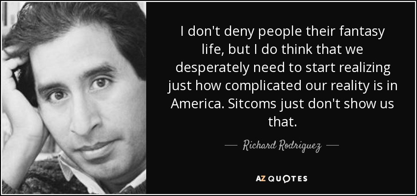 No niego a la gente su vida de fantasía, pero creo que necesitamos desesperadamente empezar a darnos cuenta de lo complicada que es nuestra realidad en Estados Unidos. Las comedias de situación no nos muestran eso. - Richard Rodriguez
