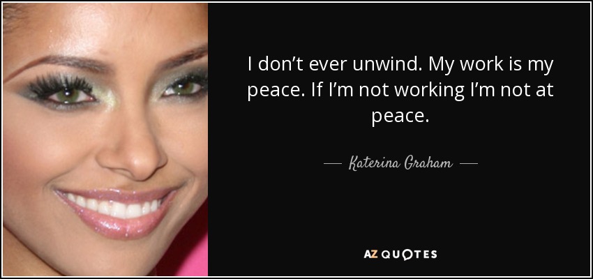 I don’t ever unwind. My work is my peace. If I’m not working I’m not at peace. - Katerina Graham