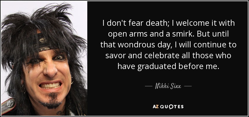 I don't fear death; I welcome it with open arms and a smirk. But until that wondrous day, I will continue to savor and celebrate all those who have graduated before me. - Nikki Sixx