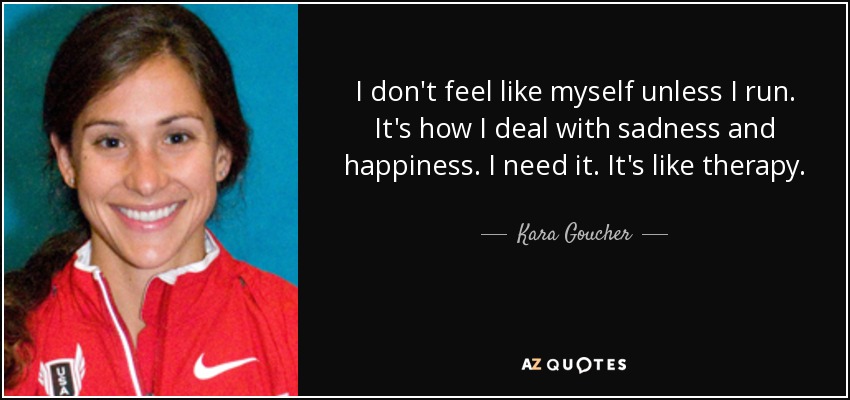 I don't feel like myself unless I run. It's how I deal with sadness and happiness. I need it. It's like therapy. - Kara Goucher
