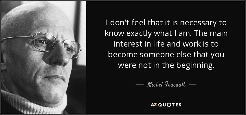 No creo que sea necesario saber exactamente lo que soy. El principal interés en la vida y en el trabajo es convertirse en otra persona que no se era al principio. - Michel Foucault