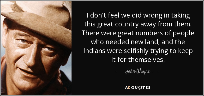 I don't feel we did wrong in taking this great country away from them. There were great numbers of people who needed new land, and the Indians were selfishly trying to keep it for themselves. - John Wayne