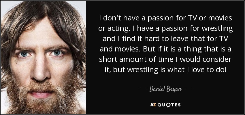I don't have a passion for TV or movies or acting. I have a passion for wrestling and I find it hard to leave that for TV and movies. But if it is a thing that is a short amount of time I would consider it, but wrestling is what I love to do! - Daniel Bryan