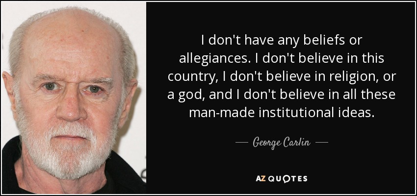 I don't have any beliefs or allegiances. I don't believe in this country, I don't believe in religion, or a god, and I don't believe in all these man-made institutional ideas. - George Carlin