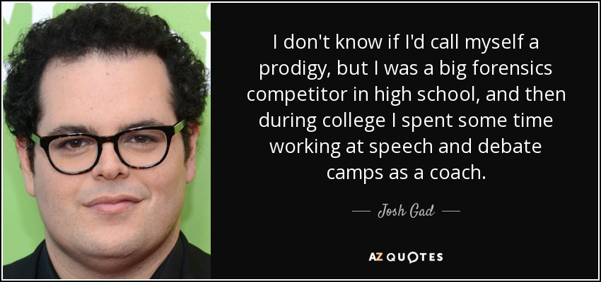 I don't know if I'd call myself a prodigy, but I was a big forensics competitor in high school, and then during college I spent some time working at speech and debate camps as a coach. - Josh Gad