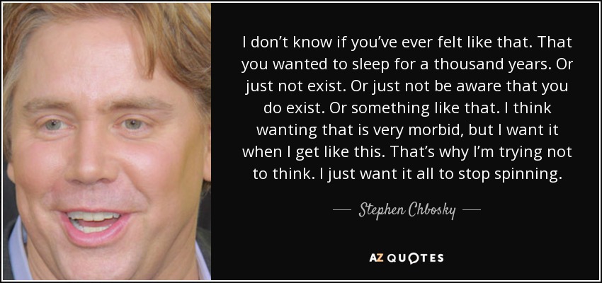 I don’t know if you’ve ever felt like that. That you wanted to sleep for a thousand years. Or just not exist. Or just not be aware that you do exist. Or something like that. I think wanting that is very morbid, but I want it when I get like this. That’s why I’m trying not to think. I just want it all to stop spinning. - Stephen Chbosky
