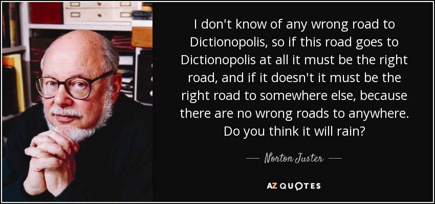 I don't know of any wrong road to Dictionopolis, so if this road goes to Dictionopolis at all it must be the right road, and if it doesn't it must be the right road to somewhere else, because there are no wrong roads to anywhere. Do you think it will rain? - Norton Juster