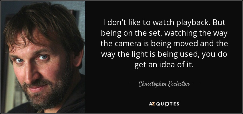I don't like to watch playback. But being on the set, watching the way the camera is being moved and the way the light is being used, you do get an idea of it. - Christopher Eccleston