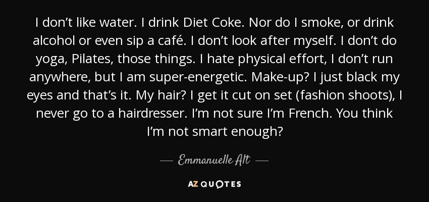 I don’t like water. I drink Diet Coke. Nor do I smoke, or drink alcohol or even sip a café. I don’t look after myself. I don’t do yoga, Pilates, those things. I hate physical effort, I don’t run anywhere, but I am super-energetic. Make-up? I just black my eyes and that’s it. My hair? I get it cut on set (fashion shoots), I never go to a hairdresser. I’m not sure I’m French. You think I’m not smart enough? - Emmanuelle Alt