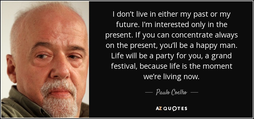 I don’t live in either my past or my future. I’m interested only in the present. If you can concentrate always on the present, you’ll be a happy man. Life will be a party for you, a grand festival, because life is the moment we’re living now. - Paulo Coelho