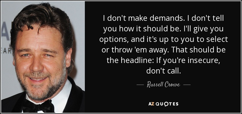 I don't make demands. I don't tell you how it should be. I'll give you options, and it's up to you to select or throw 'em away. That should be the headline: If you're insecure, don't call. - Russell Crowe