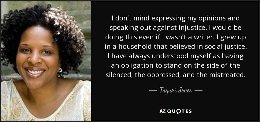 I don’t mind expressing my opinions and speaking out against injustice. I would be doing this even if I wasn’t a writer. I grew up in a household that believed in social justice. I have always understood myself as having an obligation to stand on the side of the silenced, the oppressed, and the mistreated. - Tayari Jones
