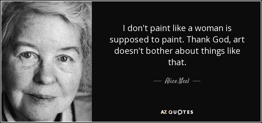 I don't paint like a woman is supposed to paint. Thank God, art doesn't bother about things like that. - Alice Neel