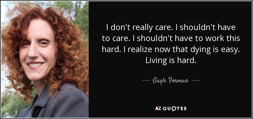 I don't really care. I shouldn't have to care. I shouldn't have to work this hard. I realize now that dying is easy. Living is hard. - Gayle Forman