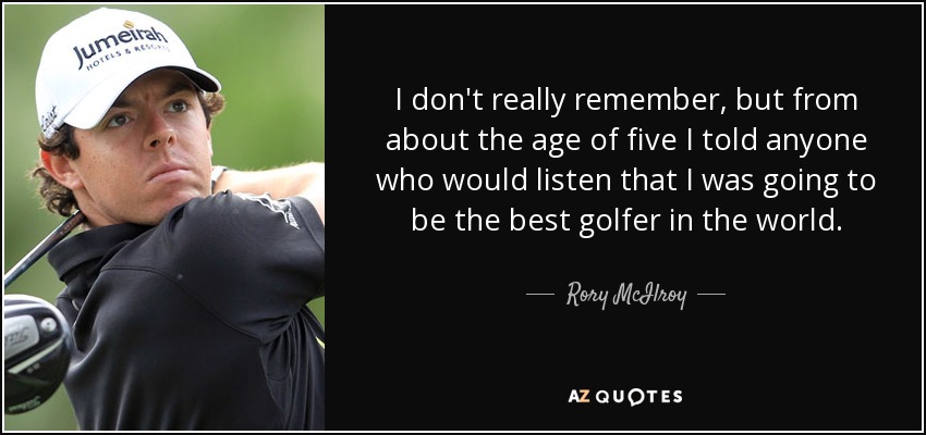 I don't really remember, but from about the age of five I told anyone who would listen that I was going to be the best golfer in the world. - Rory McIlroy