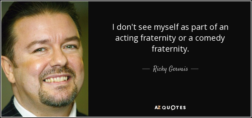 I don't see myself as part of an acting fraternity or a comedy fraternity. - Ricky Gervais