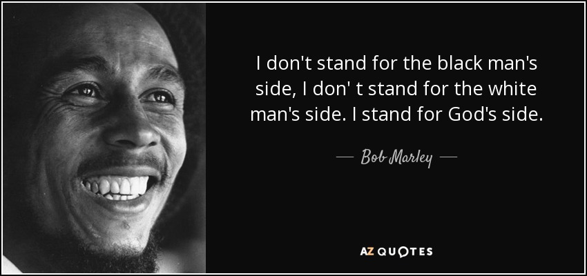 I don't stand for the black man's side, I don' t stand for the white man's side. I stand for God's side. - Bob Marley