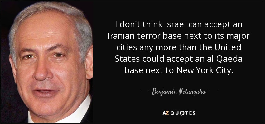 No creo que Israel pueda aceptar una base terrorista iraní junto a sus principales ciudades, como tampoco Estados Unidos podría aceptar una base de Al Qaeda junto a la ciudad de New York. - Benjamín Netanyahu