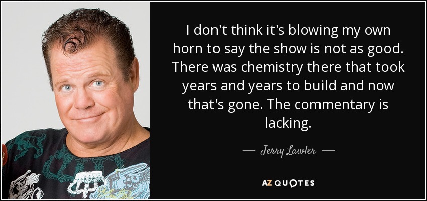 I don't think it's blowing my own horn to say the show is not as good. There was chemistry there that took years and years to build and now that's gone. The commentary is lacking. - Jerry Lawler