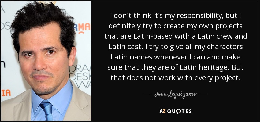 I don't think it's my responsibility, but I definitely try to create my own projects that are Latin-based with a Latin crew and Latin cast. I try to give all my characters Latin names whenever I can and make sure that they are of Latin heritage. But that does not work with every project. - John Leguizamo