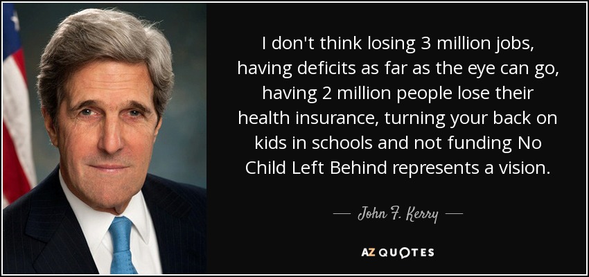 I don't think losing 3 million jobs, having deficits as far as the eye can go, having 2 million people lose their health insurance, turning your back on kids in schools and not funding No Child Left Behind represents a vision. - John F. Kerry