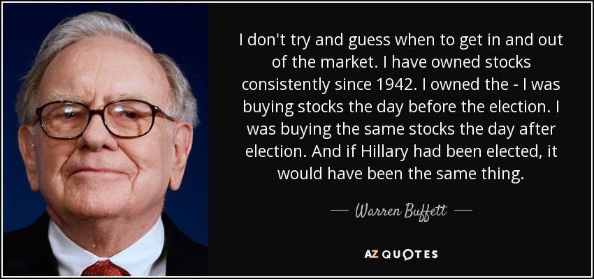 I don't try and guess when to get in and out of the market. I have owned stocks consistently since 1942. I owned the - I was buying stocks the day before the election. I was buying the same stocks the day after election. And if Hillary had been elected, it would have been the same thing. - Warren Buffett