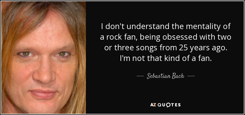 I don't understand the mentality of a rock fan, being obsessed with two or three songs from 25 years ago. I'm not that kind of a fan. - Sebastian Bach