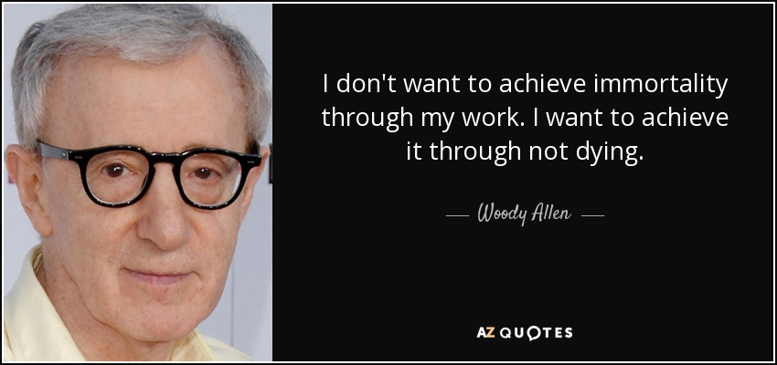 I don't want to achieve immortality through my work. I want to achieve it through not dying. - Woody Allen