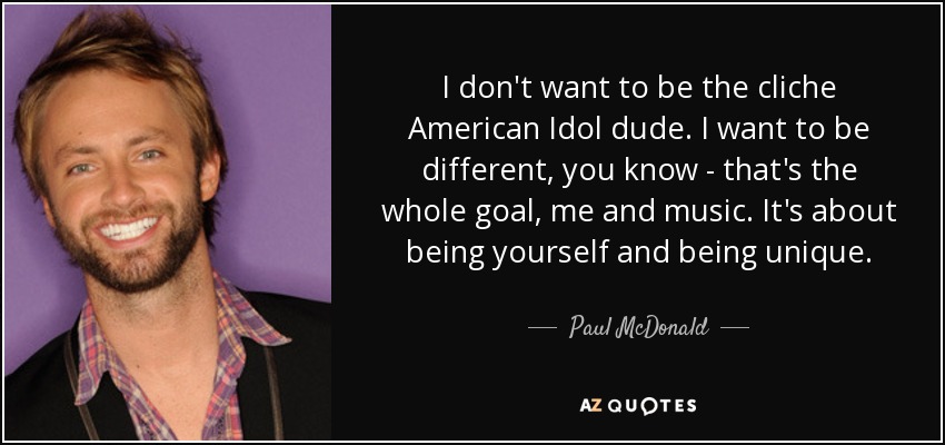 I don't want to be the cliche American Idol dude. I want to be different, you know - that's the whole goal, me and music. It's about being yourself and being unique. - Paul McDonald