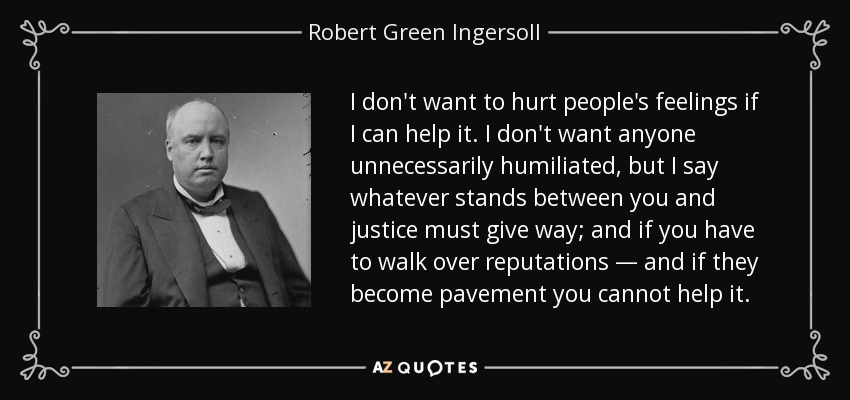I don't want to hurt people's feelings if I can help it. I don't want anyone unnecessarily humiliated, but I say whatever stands between you and justice must give way; and if you have to walk over reputations — and if they become pavement you cannot help it. - Robert Green Ingersoll