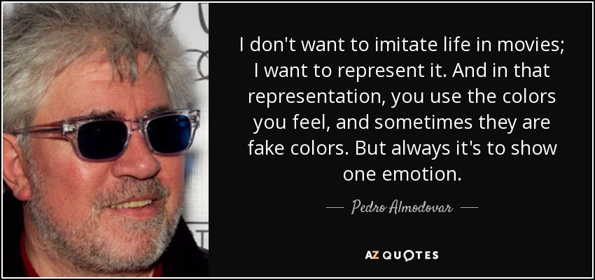 I don't want to imitate life in movies; I want to represent it. And in that representation, you use the colors you feel, and sometimes they are fake colors. But always it's to show one emotion. - Pedro Almodovar