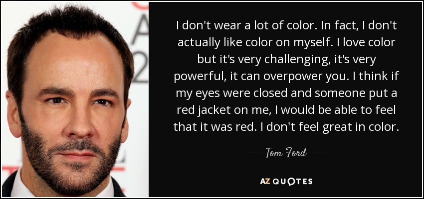 I don't wear a lot of color. In fact, I don't actually like color on myself. I love color but it's very challenging, it's very powerful, it can overpower you. I think if my eyes were closed and someone put a red jacket on me, I would be able to feel that it was red. I don't feel great in color. - Tom Ford