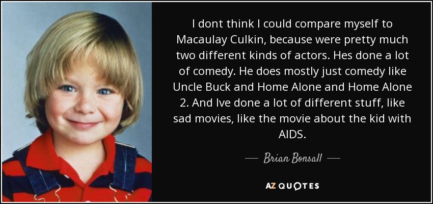 I dont think I could compare myself to Macaulay Culkin, because were pretty much two different kinds of actors. Hes done a lot of comedy. He does mostly just comedy like Uncle Buck and Home Alone and Home Alone 2. And Ive done a lot of different stuff, like sad movies, like the movie about the kid with AIDS. - Brian Bonsall