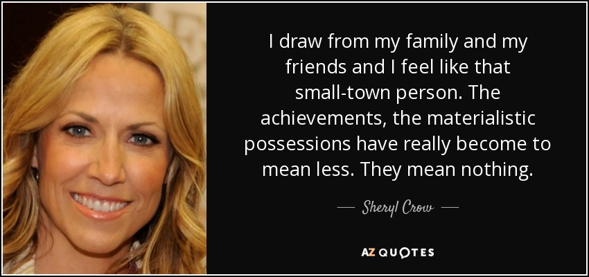 I draw from my family and my friends and I feel like that small-town person. The achievements, the materialistic possessions have really become to mean less. They mean nothing. - Sheryl Crow