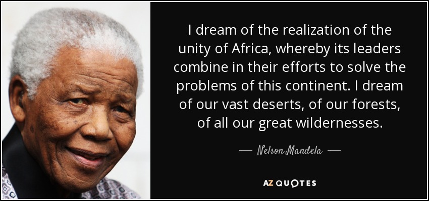 Sueño con la realización de la unidad de África, mediante la cual sus dirigentes aúnen sus esfuerzos para resolver los problemas de este continente. Sueño con nuestros vastos desiertos, con nuestros bosques, con todos nuestros grandes espacios naturales. - Nelson Mandela