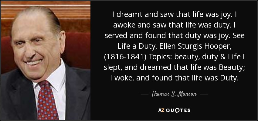 I dreamt and saw that life was joy. I awoke and saw that life was duty. I served and found that duty was joy. See Life a Duty, Ellen Sturgis Hooper, (1816-1841) Topics: beauty, duty & Life I slept, and dreamed that life was Beauty; I woke, and found that life was Duty. - Thomas S. Monson