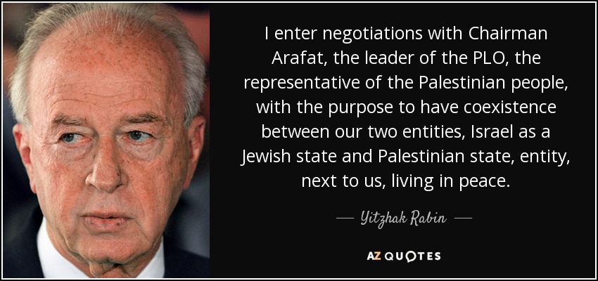 I enter negotiations with Chairman Arafat, the leader of the PLO, the representative of the Palestinian people, with the purpose to have coexistence between our two entities, Israel as a Jewish state and Palestinian state, entity, next to us, living in peace. - Yitzhak Rabin