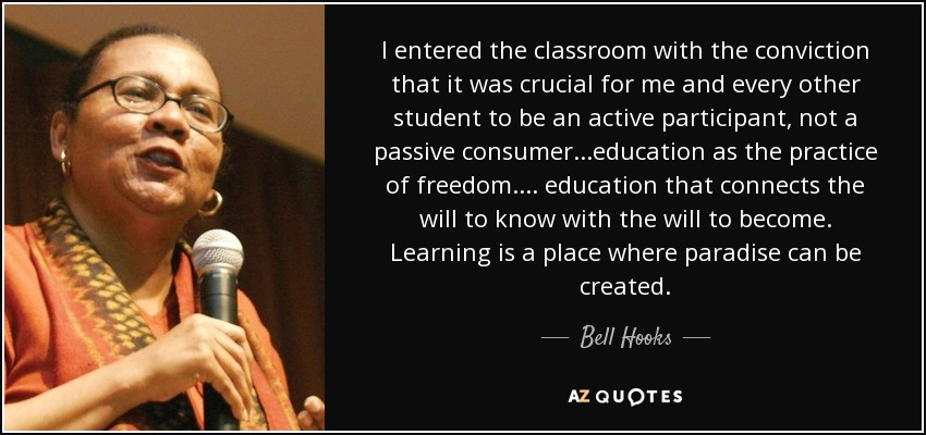 I entered the classroom with the conviction that it was crucial for me and every other student to be an active participant, not a passive consumer...education as the practice of freedom.... education that connects the will to know with the will to become. Learning is a place where paradise can be created. - Bell Hooks
