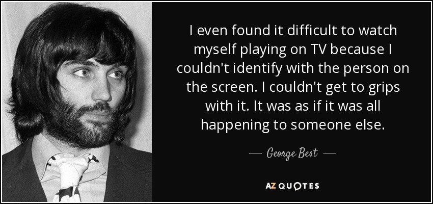 I even found it difficult to watch myself playing on TV because I couldn't identify with the person on the screen. I couldn't get to grips with it. It was as if it was all happening to someone else. - George Best