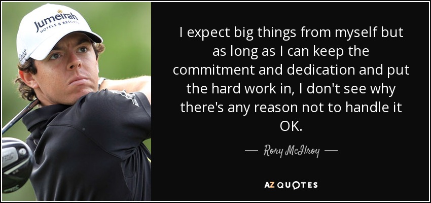 I expect big things from myself but as long as I can keep the commitment and dedication and put the hard work in, I don't see why there's any reason not to handle it OK. - Rory McIlroy