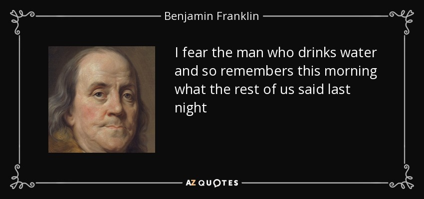 I fear the man who drinks water and so remembers this morning what the rest of us said last night - Benjamin Franklin
