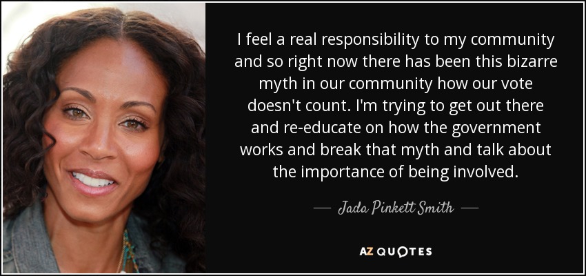 I feel a real responsibility to my community and so right now there has been this bizarre myth in our community how our vote doesn't count. I'm trying to get out there and re-educate on how the government works and break that myth and talk about the importance of being involved. - Jada Pinkett Smith