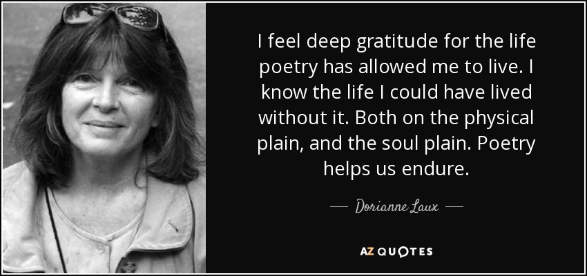 I feel deep gratitude for the life poetry has allowed me to live. I know the life I could have lived without it. Both on the physical plain, and the soul plain. Poetry helps us endure. - Dorianne Laux