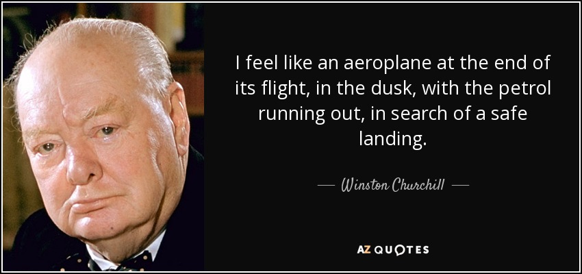 I feel like an aeroplane at the end of its flight, in the dusk, with the petrol running out, in search of a safe landing. - Winston Churchill