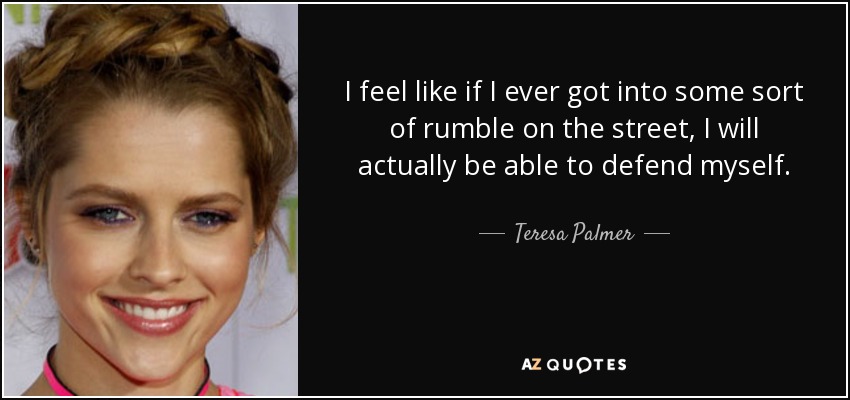 I feel like if I ever got into some sort of rumble on the street, I will actually be able to defend myself. - Teresa Palmer