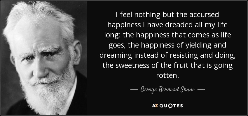 I feel nothing but the accursed happiness I have dreaded all my life long: the happiness that comes as life goes, the happiness of yielding and dreaming instead of resisting and doing, the sweetness of the fruit that is going rotten. - George Bernard Shaw