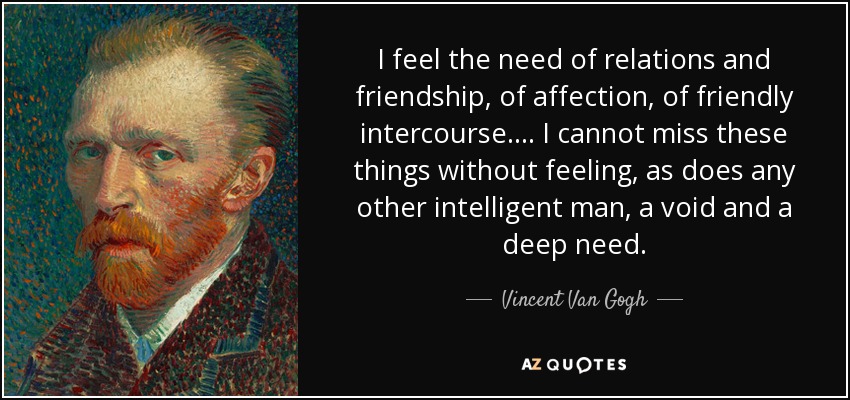 I feel the need of relations and friendship, of affection, of friendly intercourse.... I cannot miss these things without feeling, as does any other intelligent man, a void and a deep need. - Vincent Van Gogh