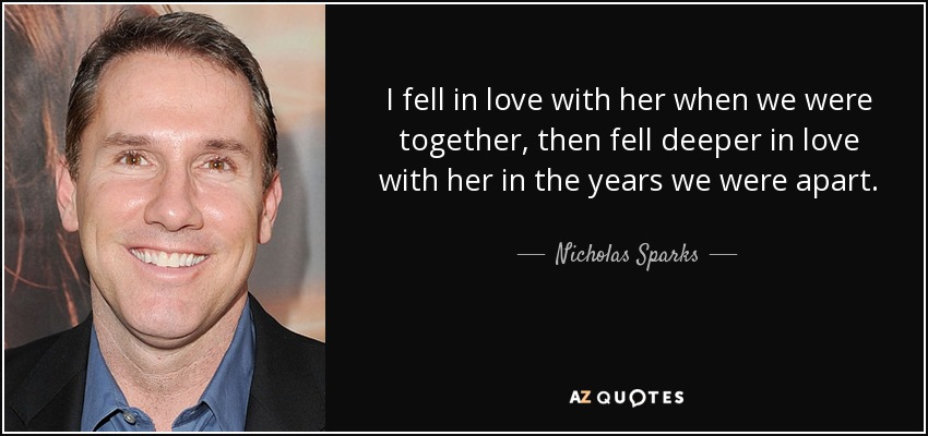 I fell in love with her when we were together, then fell deeper in love with her in the years we were apart. - Nicholas Sparks