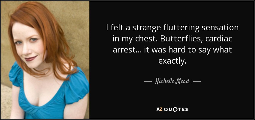 I felt a strange fluttering sensation in my chest. Butterflies, cardiac arrest . . . it was hard to say what exactly. - Richelle Mead