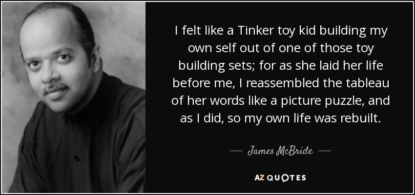 I felt like a Tinker toy kid building my own self out of one of those toy building sets; for as she laid her life before me, I reassembled the tableau of her words like a picture puzzle, and as I did, so my own life was rebuilt. - James McBride